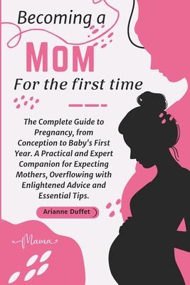 Becoming a Mom for the First Time: The Complete Guide to Pregnancy, from Conception to Baby's First Year. A Practical and Expert Companion for Expecti