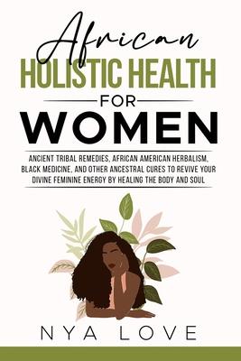 African Holistic Health for Women: Ancient Tribal Remedies, African American Herbalism, Black Medicine and Other Ancestral Cures to Revive your Divine