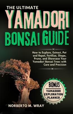 The Ultimate Yamadori Bonsai Guide: How to Explore, Extract, Pot and Repot, Fertilize, Shape, Prune, and Showcase Your Yamadori Bonsai Trees with Care