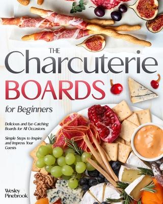 The Charcuterie Boards for Beginners: Delicious and Eye-Catching Boards for All Occasions Simple Steps to Inspire and Impress Your Guests