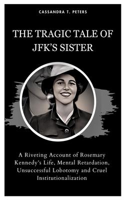 The Tragic Tale of Jfk's Sister: A Riveting Account of Rosemary Kennedy's Life, Mental Retardation, Unsuccessful Lobotomy and Cruel Institutionalizati