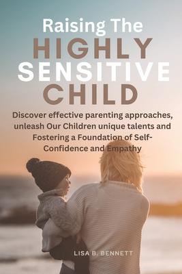 Raising The Highly Sensitive Child: Discover effective parenting approaches, unleash Our Children unique talents and Fostering a Foundation of Self-Co