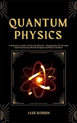 Quantum Physics: A Beginner's Guide To Particle Physics - Navigating The Strange And Fascinating World Of Quantum Physics & More