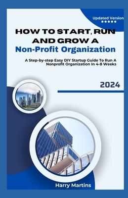 How to Start, Run and Grow a Non-Profit Organization: A Step-by-Step Easy DIY Startup Guide To Run A Nonprofit Organization In 4-8 Weeks