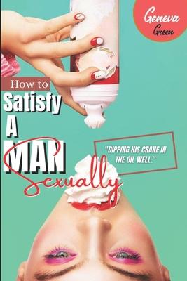 How To Satisfy A Man Sexually: A Guide On How To Please A Man Sexually; Tips On Giving Your Man Oral Sex; Great Sex Positions To Blow His Mind; Ways