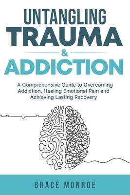 Untangling Trauma and Addiction: A Comprehensive Guide to Overcoming Addiction, Healing Emotional Pain and Achieving Lasting Recovery