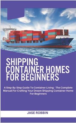 Shipping Container Homes for Beginners: A Step-By-Step Guide To Container Living - The Complete Manual For Crafting Your Dream Shipping Container Home