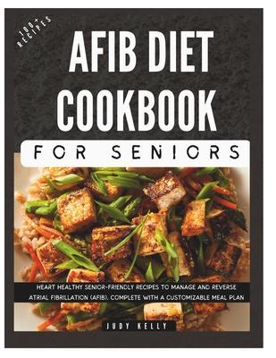 The Complete AFib Diet Cookbook for Seniors: Heart Healthy Senior-Friendly Recipes to Manage and Reverse Atrial Fibrillation (AFib), Complete with a C