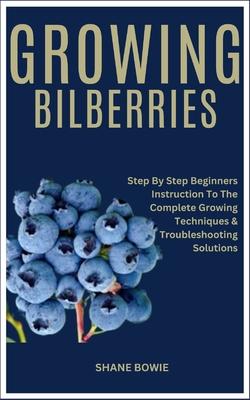 Growing Bilberries: Step By Step Beginners Instruction To The Complete Growing Techniques & Troubleshooting Solutions