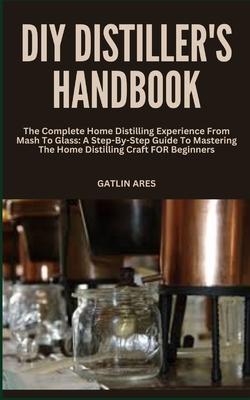 DIY Distiller's Handbook: The Complete Home Distilling Experience From Mash To Glass: A Step-By-Step Guide To Mastering The Home Distilling Craf