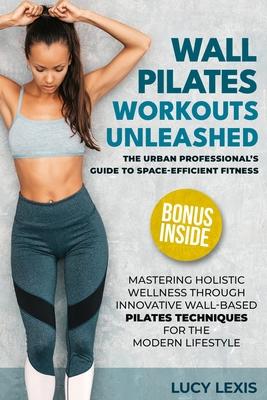 Wall Pilates Workouts Unleashed: The Urban Professional's Guide to Space-Efficient Fitness Mastering Holistic Wellness through Innovative Wall-Based P