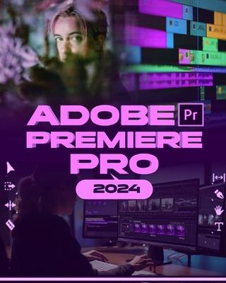 Adobe Premiere Pro 2024: Your Ultimate Toolkit to Learn the Newest Features, Techniques, and Secrets for Seamless Video Editing in Adobe Premie