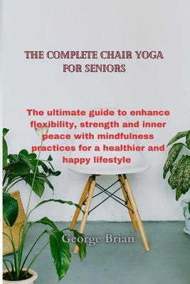 The complete chair yoga for seniors: The ultimate guide to enhance flexibility, strength and inner peace with mindfulness practices for a healthier an