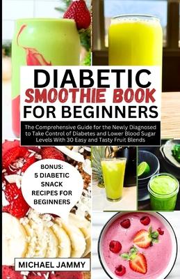 Diabetic Smoothie Recipes Book for Beginners: The Comprehensive Guide for the Newly Diagnosed to Take Control of Diabetes and Lower Blood Sugar Levels