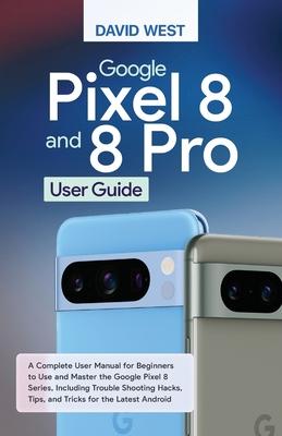 Google Pixel 8 & 8 Pro User Guide: A Complete User Manual for Beginners to Use and Master the Google Pixel 8 Series, Including Troubleshooting Hacks,