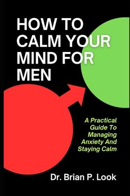 How To Calm Your Mind For Men: A Practical Guide To Managing Anxiety And Staying Calm