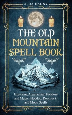 The Old Mountain Spell Book: Exploring Appalachian Folklore and Magic: Hoodoo, Rootwork, and Moon Spells