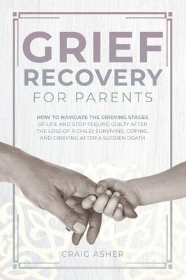 Grief Recovery for Parents: How to Navigate the Grieving Stages of Life and Stop Feeling Guilty after the Loss of a Child; Surviving, Coping, and