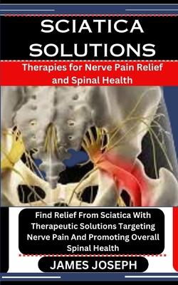 Sciatica Solutions: Therapies for Nerve Pain Relief and Spinal Health: Find Relief From Sciatica With Therapeutic Solutions Targeting Nerv