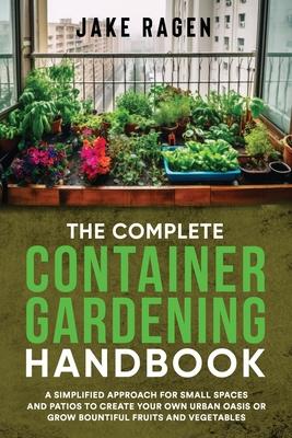 The Complete Container Gardening Handbook: A Simplified Approach for Small Spaces and Patios to Create Your Own Urban Oasis or Grow Bountiful Fruits a