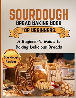 Sourdough Bread Baking Book For Beginners.: A Beginner's Guide to Baking Delicious Breads