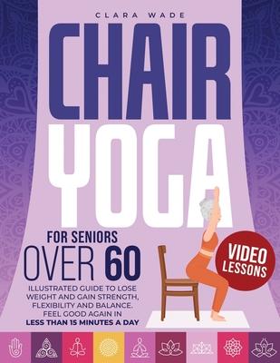 Chair Yoga for Seniors Over 60: Illustrated Guide + VIDEO LESSONS to Lose Weight and Gain Strength, Flexibility and Balance. Feel Good Again in Less t