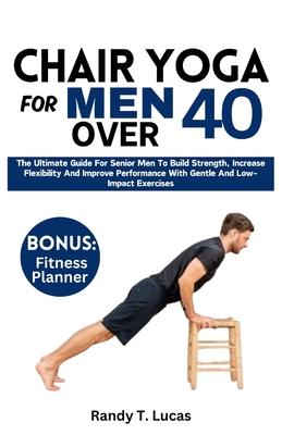 Chair Yoga for Men Over 40: The Ultimate Guide For Senior Men To Build Strength, Increase Flexibility And Improve Performance With Gentle And Low-