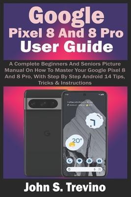 Google Pixel 8 And 8 Pro User Guide: A Complete Beginners And Seniors Picture Manual On How To Master Your Google Pixel 8 And 8 Pro, With Step By Step