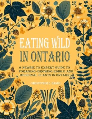 Eating Wild in Ontario: A Newbie to Expert Guide to Foraging/Growing Edible and Medicinal Plants in Ontario