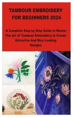 Tambour Embroidery for Beginners 2024: A Complete Step by Step Guide to Master The Art of Tambour Embroidery to Create Attractive And Nice Looking Des