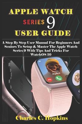 Apple Watch Series 9 User Guide: A Step By Step User Manual For Beginners And Seniors To Setup & Master The Apple Watch Series 9 With Tips And Tricks