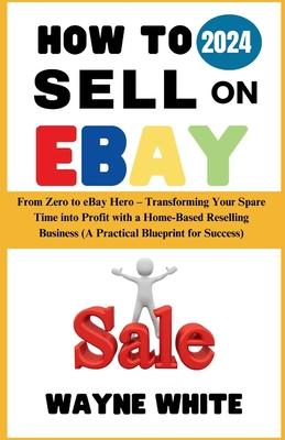 How To Sell On eBay 2024: From Zero to eBay Hero - Transforming Your Spare Time into Profit with a Home-Based Reselling Business (A Practical Bl