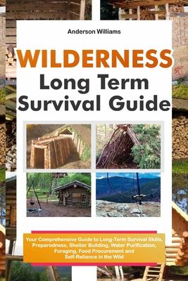 Wilderness Long Term Survival Guide: Your Comprehensive Guide to Long-Term Survival Skills, Preparedness, Shelter Building, Water Purification, Foragi