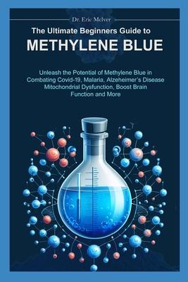 The Ultimate Beginners Guide to Methylene Blue: Unleash the Potential of Methylene Blue in Combating Covid-19, Malaria, Alzheimer's Disease, Mitochond