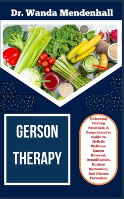 Gerson Therapy: Unlocking Healing Potentials, A Comprehensive Guide To Holistic Wellness, Cancer Reversal, Detoxification, Nutrient Re