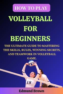 How to Play Volleyball for Beginners: The Ultimate Guide to Mastering the Skills, Rules, Winning Secrets, and Teamwork in Volleyball Game. Includes Vo