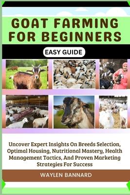 Goat Farming for Beginners Easy Guide: Uncover Expert Insights On Breeds Selection, Optimal Housing, Nutritional Mastery, Health Management Tactics, A