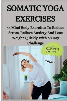 Somatic Yoga Exercises: 45 Mind Body Exercises To Reduce Stress, Relieve Anxiety And Lose Weight Quickly With 60 Day Challenge