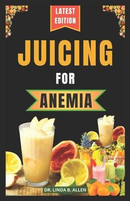 Juicing for Anemia: 40 Nourishing and Nutrient-Rich Homemade Juice Blend Recipes for People with Anemia