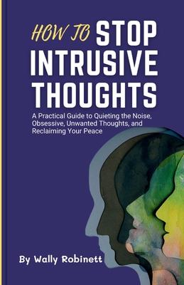 How to Stop Intrusive Thoughts: A Practical Guide to Quieting the Noise, Obsessive, Unwanted Thoughts, and Reclaiming Your Peace