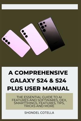 A Comprehensive Galaxy S24 & S24 plus User Manual: The Essential Guide to AI features and softwares, DeX, SmartThings, features, tips, tricks and more