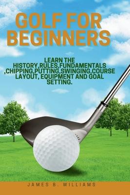 Golf For Beginners: : Learn the History, Rules, Fundamentals, Chipping, Putting, Swinging, Course Layout, Equipment and Goal setting.