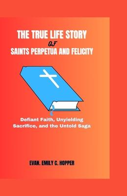 The True Life Story of Saints Perpetua and Felicity: Defiant Faith, Unyielding Sacrifice, and the Untold Saga