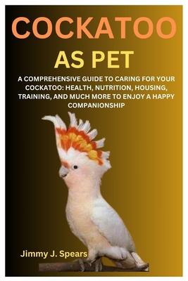 Cockatoo as Pet: A Comprehensive Guide to Caring for Your Cockatoo: Health, Nutrition, Housing, Training, and Much More to Enjoy a Happ