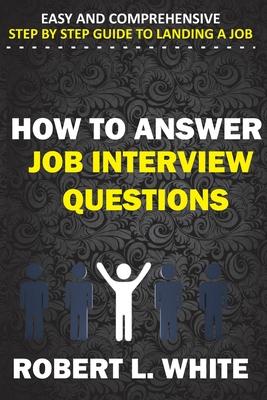 How to Answer Interview Questions: Easy and Comprehensive Step by Step Guide to Landing a Job