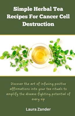 Simple Herbal Tea Recipes for Cancer Cell Destruction: Discover the art of infusing positive affirmation into your tea rituals to amplify the disease-