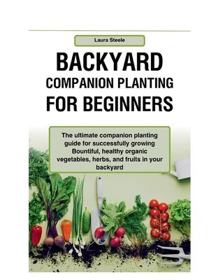 Backyard Companion Planting For Beginners: The ultimate companion planting guide for successfully growing Bountiful, healthy organic vegetables, herbs