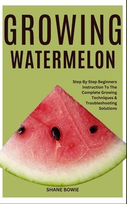 Growing Watermelon: Step By Step Beginners Instruction To The Complete Growing Techniques & Troubleshooting Solutions