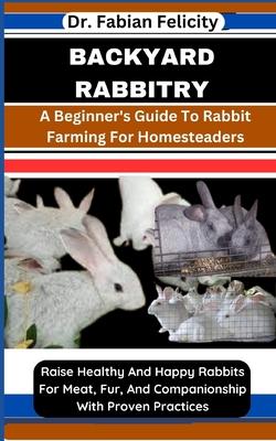 Backyard Rabbitry: A Beginner's Guide To Rabbit Farming For Homesteaders: Raise Healthy And Happy Rabbits For Meat, Fur, And Companionshi