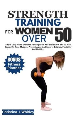 Strength Training for Women Over 50: Simple Daily Home Exercises For Beginners And Seniors 50, 60, 70 And Beyond To Tone Muscles, Prevent Aging And Im